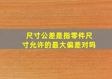 尺寸公差是指零件尺寸允许的最大偏差对吗