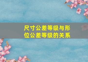 尺寸公差等级与形位公差等级的关系