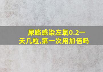 尿路感染左氧0.2一天几粒,第一次用加倍吗