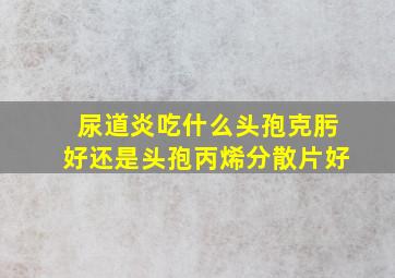 尿道炎吃什么头孢克肟好还是头孢丙烯分散片好