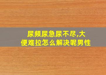 尿频尿急尿不尽,大便难拉怎么解决呢男性