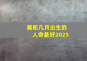 属蛇几月出生的人命最好2025