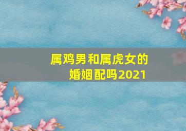 属鸡男和属虎女的婚姻配吗2021