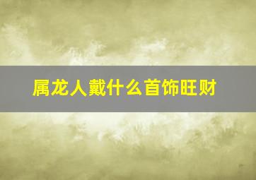 属龙人戴什么首饰旺财