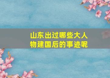 山东出过哪些大人物建国后的事迹呢