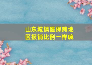 山东城镇医保跨地区报销比例一样嘛