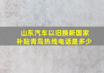 山东汽车以旧换新国家补贴青岛热线电话是多少