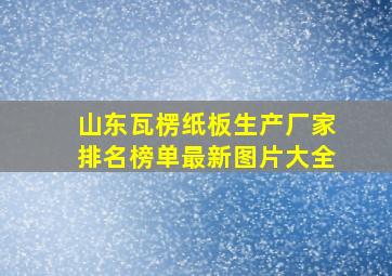 山东瓦楞纸板生产厂家排名榜单最新图片大全