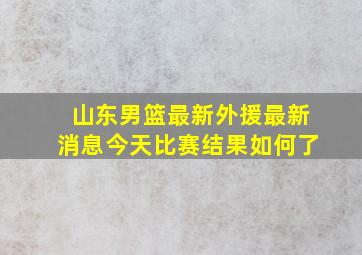 山东男篮最新外援最新消息今天比赛结果如何了