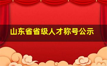 山东省省级人才称号公示