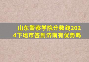 山东警察学院分数线2024下地市签到济南有优势吗