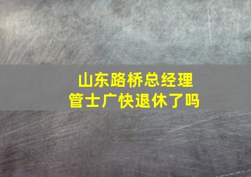 山东路桥总经理管士广快退休了吗