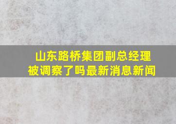 山东路桥集团副总经理被调察了吗最新消息新闻