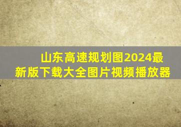 山东高速规划图2024最新版下载大全图片视频播放器