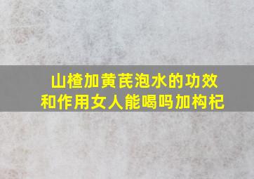 山楂加黄芪泡水的功效和作用女人能喝吗加构杞