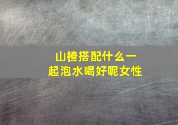 山楂搭配什么一起泡水喝好呢女性