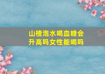 山楂泡水喝血糖会升高吗女性能喝吗