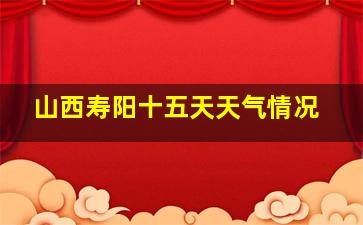 山西寿阳十五天天气情况