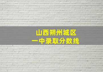 山西朔州城区一中录取分数线