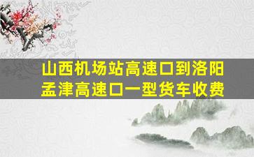 山西机场站高速口到洛阳孟津高速口一型货车收费