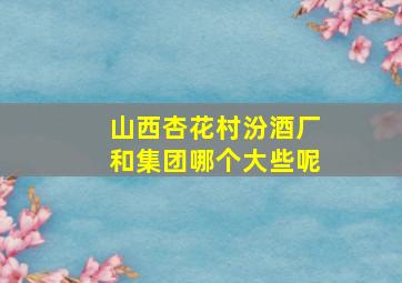 山西杏花村汾酒厂和集团哪个大些呢