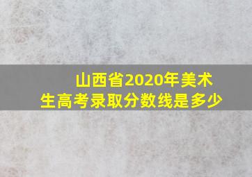 山西省2020年美术生高考录取分数线是多少