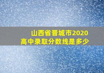 山西省晋城市2020高中录取分数线是多少