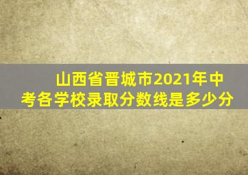 山西省晋城市2021年中考各学校录取分数线是多少分