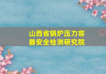 山西省锅炉压力容器安全检测研究院