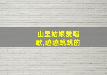 山里姑娘爱唱歌,蹦蹦跳跳的