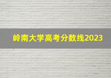 岭南大学高考分数线2023