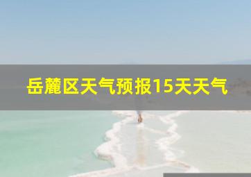 岳麓区天气预报15天天气