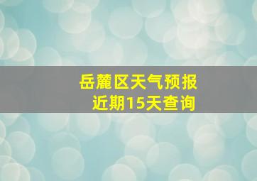 岳麓区天气预报近期15天查询