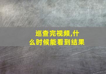 巡查完视频,什么时候能看到结果