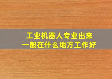 工业机器人专业出来一般在什么地方工作好