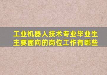 工业机器人技术专业毕业生主要面向的岗位工作有哪些