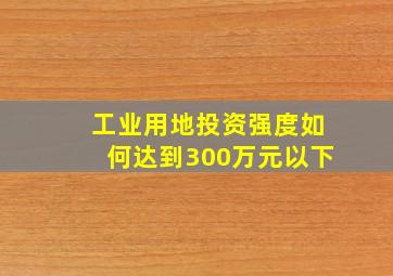 工业用地投资强度如何达到300万元以下