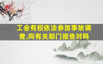 工会有权依法参加事故调查,向有关部门报告对吗