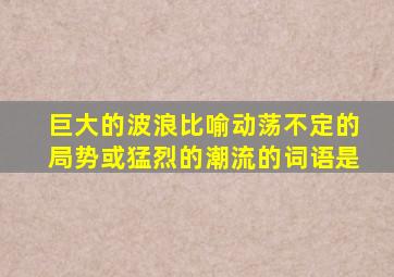 巨大的波浪比喻动荡不定的局势或猛烈的潮流的词语是