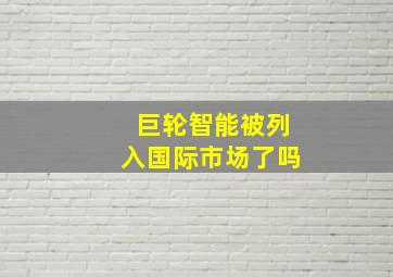 巨轮智能被列入国际市场了吗