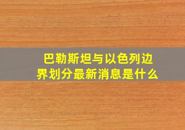 巴勒斯坦与以色列边界划分最新消息是什么