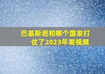 巴基斯坦和哪个国家打仗了2023年呢视频