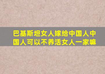 巴基斯坦女人嫁给中国人中国人可以不养活女人一家嘛