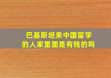 巴基斯坦来中国留学的人家里面是有钱的吗