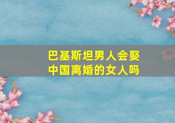 巴基斯坦男人会娶中国离婚的女人吗