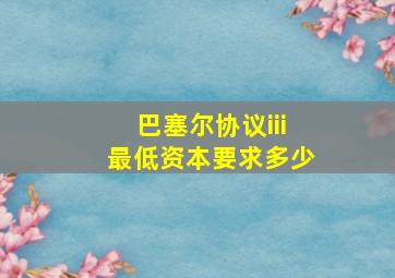 巴塞尔协议iii最低资本要求多少