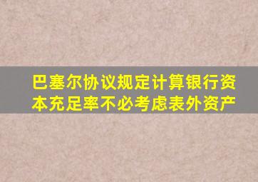 巴塞尔协议规定计算银行资本充足率不必考虑表外资产