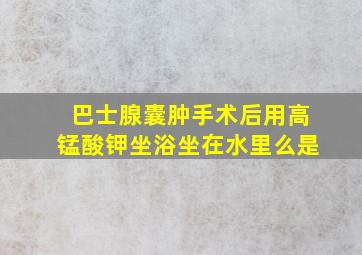 巴士腺囊肿手术后用高锰酸钾坐浴坐在水里么是