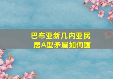 巴布亚新几内亚民居A型矛屋如何画