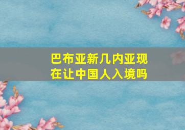 巴布亚新几内亚现在让中国人入境吗